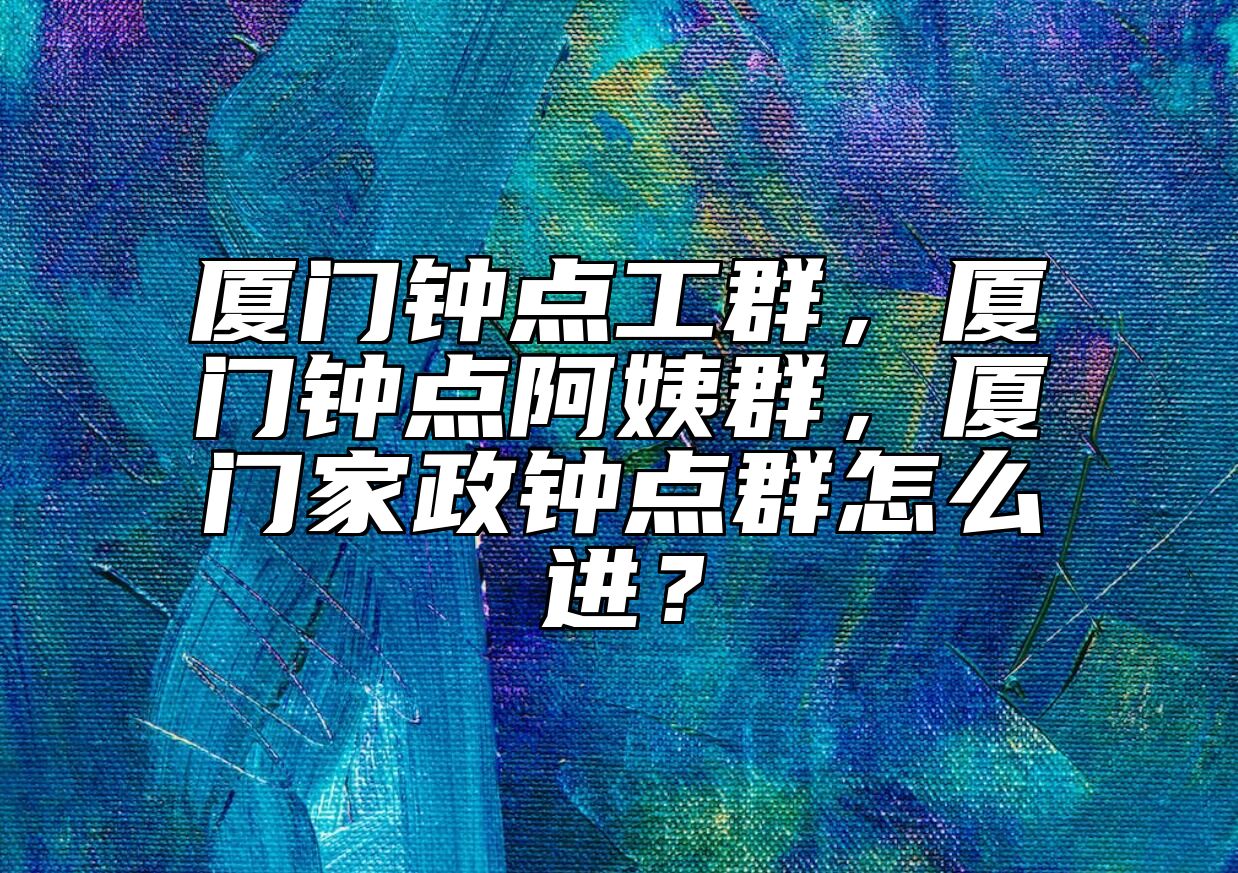 厦门钟点工群，厦门钟点阿姨群，厦门家政钟点群怎么进？