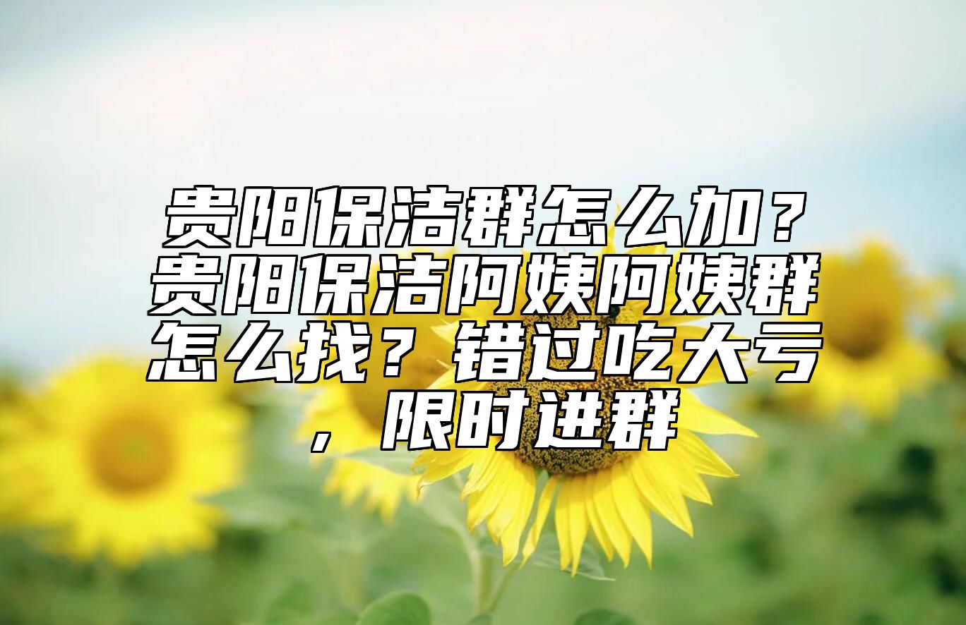 贵阳保洁群怎么加？贵阳保洁阿姨阿姨群怎么找？错过吃大亏，限时进群 