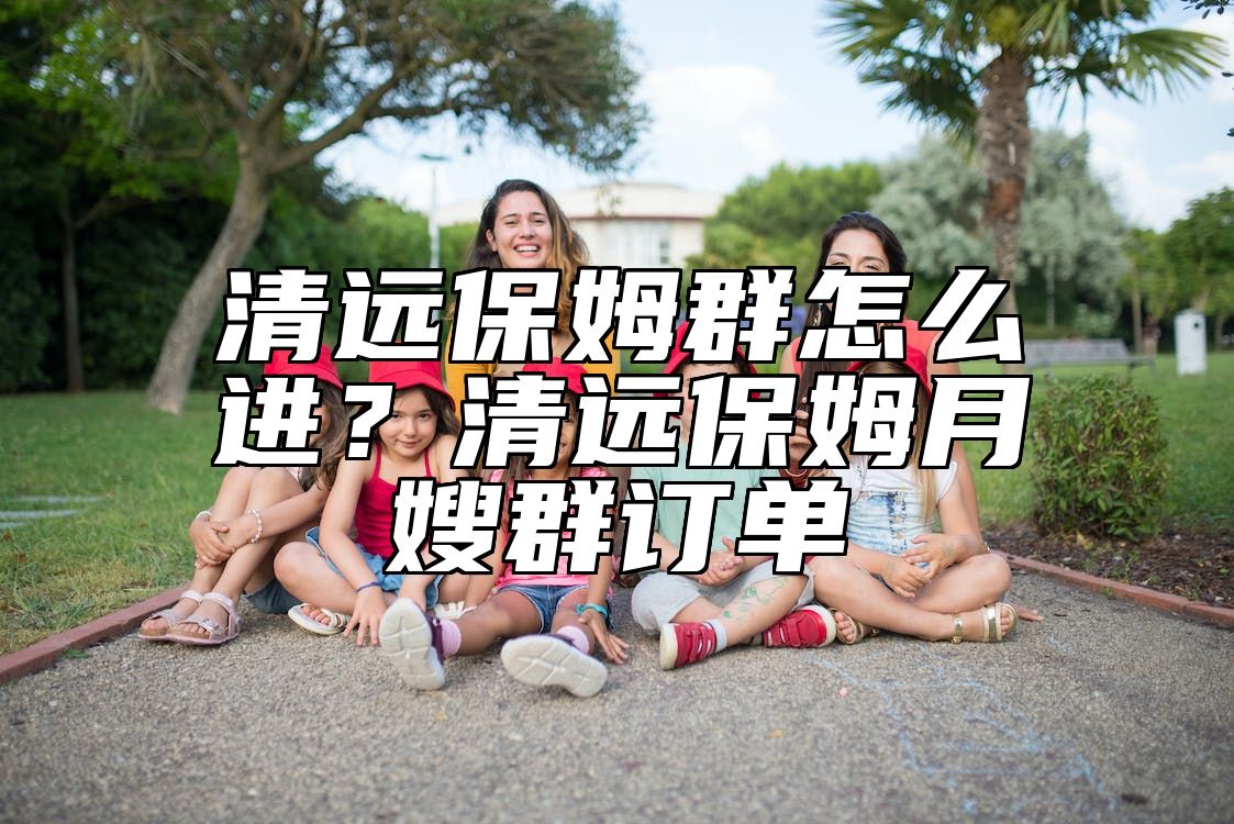 清远保姆群怎么进？清远保姆月嫂群订单