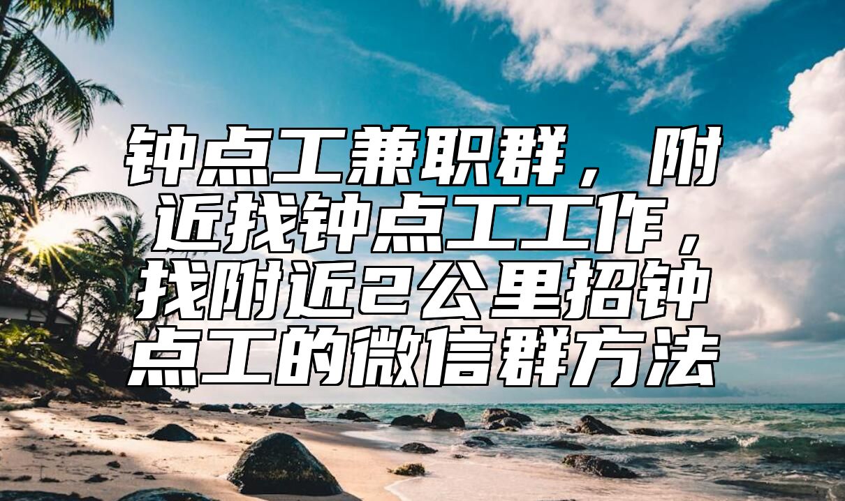钟点工兼职群，附近找钟点工工作，找附近2公里招钟点工的微信群方法