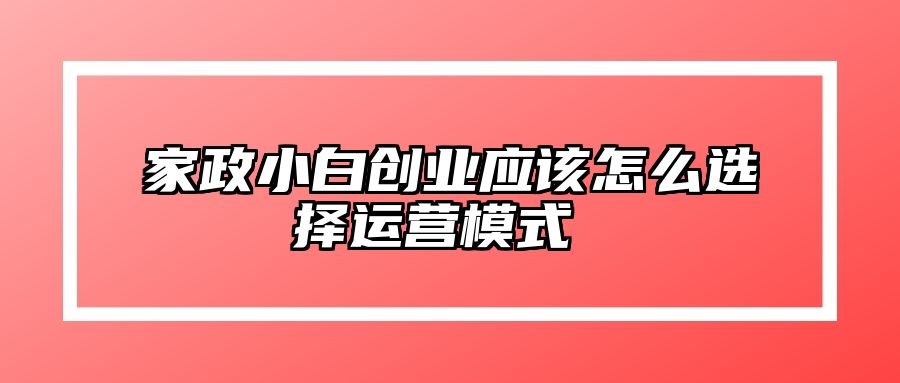 家政小白创业应该怎么选择运营模式  