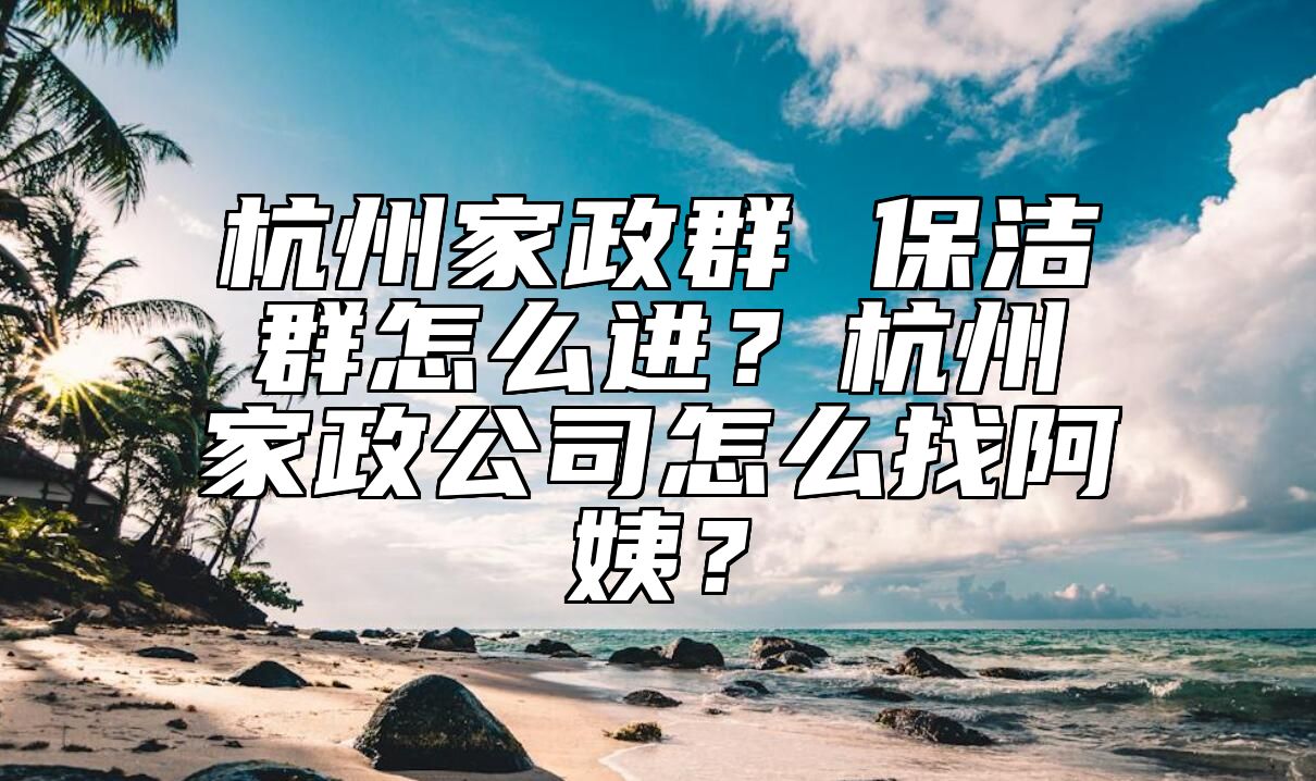 杭州家政群 保洁群怎么进？杭州家政公司怎么找阿姨？ 