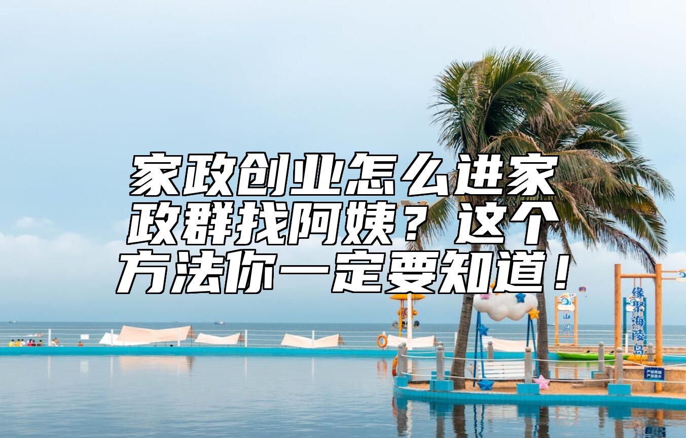 家政创业怎么进家政群找阿姨？这个方法你一定要知道！