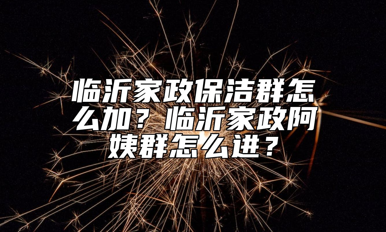 临沂家政保洁群怎么加？临沂家政阿姨群怎么进？
