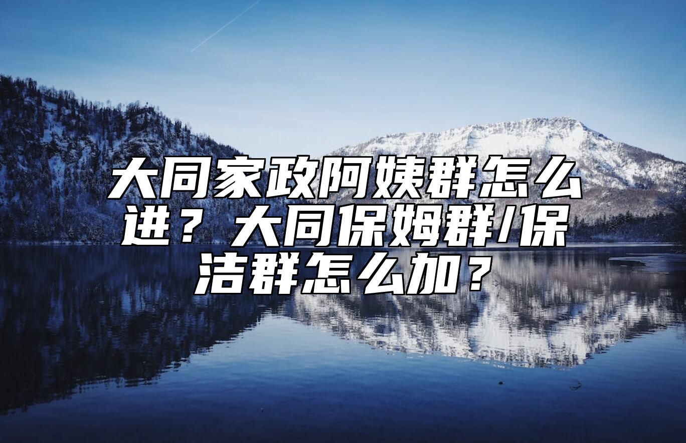 大同家政阿姨群怎么进？大同保姆群/保洁群怎么加？