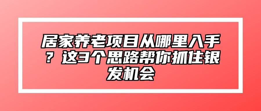 居家养老项目从哪里入手？这3个思路帮你抓住银发机会 