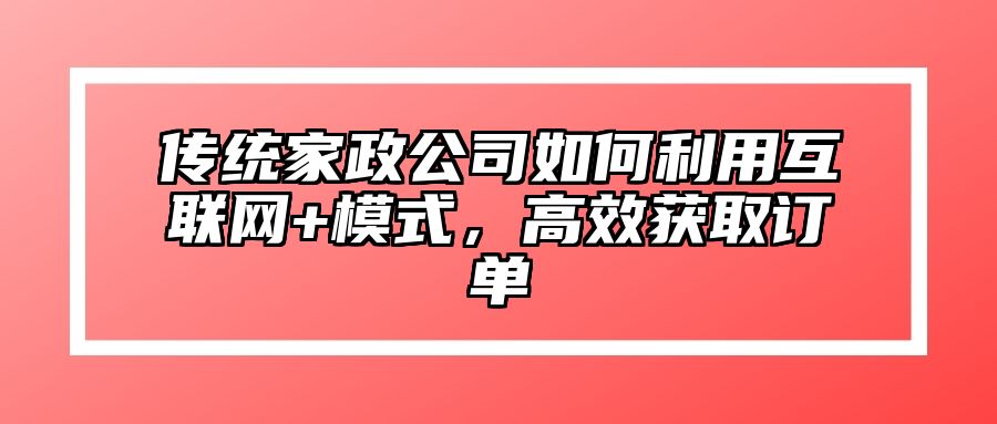 传统家政公司如何利用互联网+模式，高效获取订单 
