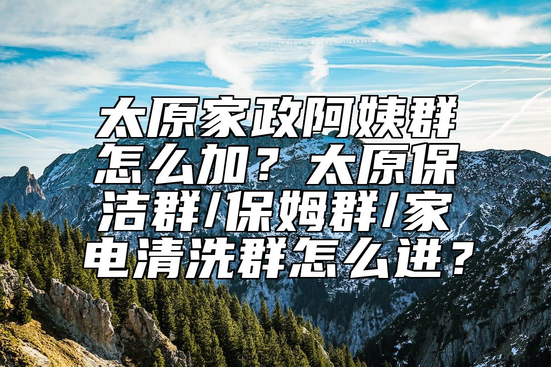 太原家政阿姨群怎么加？太原保洁群/保姆群/家电清洗群怎么进？ 