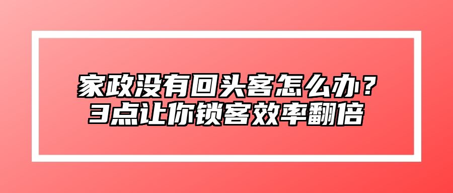 家政没有回头客怎么办？3点让你锁客效率翻倍 