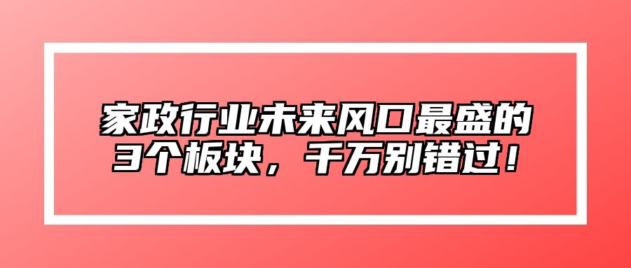 家政行业未来风口最盛的3个板块，千万别错过！ 