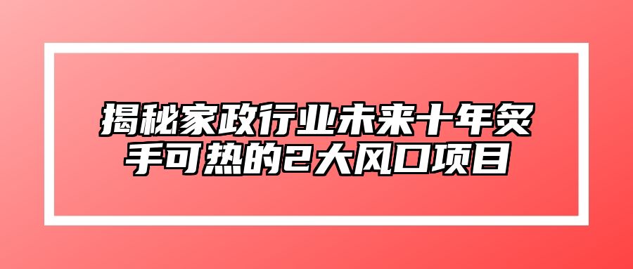 揭秘家政行业未来十年炙手可热的2大风口项目 