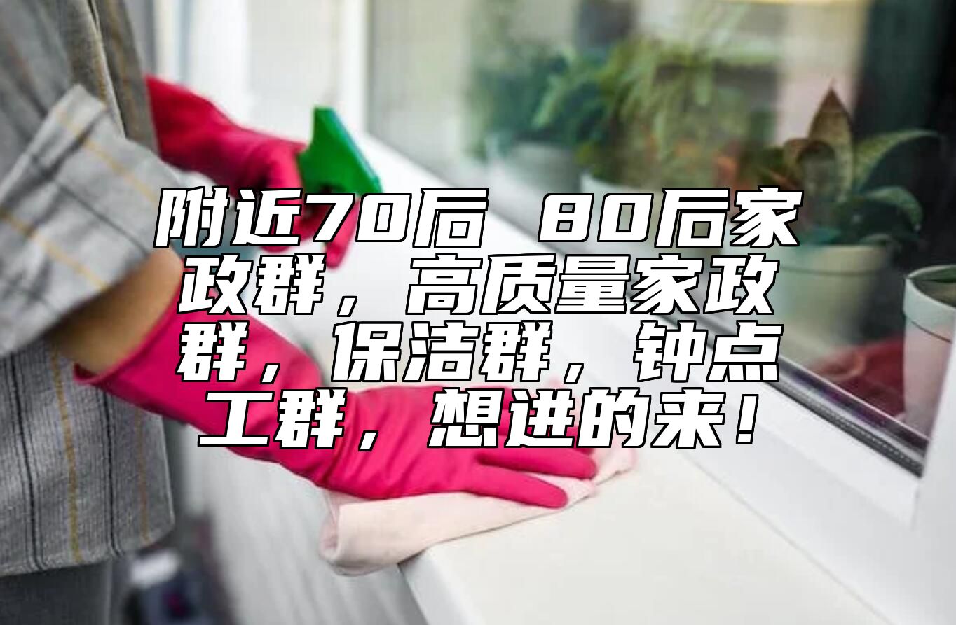 附近70后 80后家政群，高质量家政群，保洁群，钟点工群，想进的来！ 