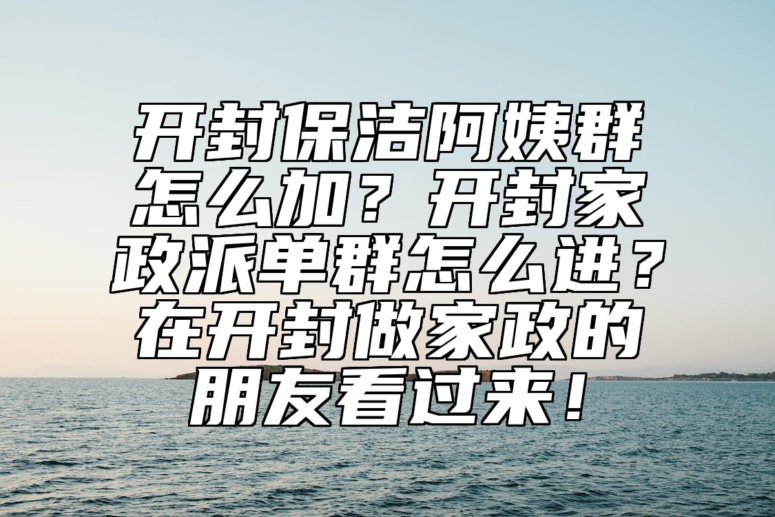 开封保洁阿姨群怎么加？开封家政派单群怎么进？在开封做家政的朋友看过来！ 