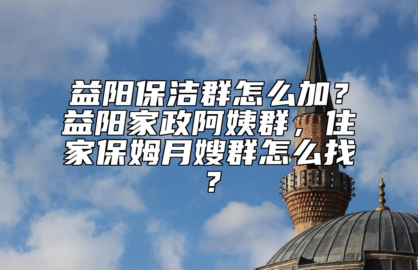 益阳保洁群怎么加？益阳家政阿姨群，住家保姆月嫂群怎么找？ 