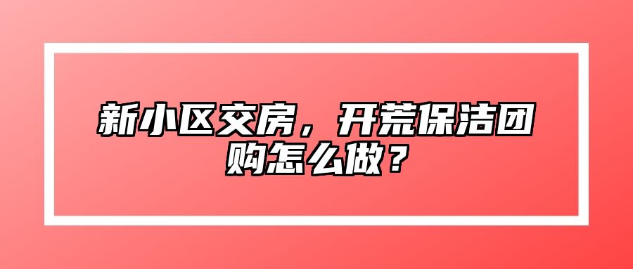 新小区交房，开荒保洁团购怎么做？ 