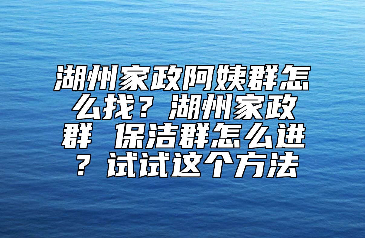 湖州家政阿姨群怎么找？湖州家政群 保洁群怎么进？试试这个方法 