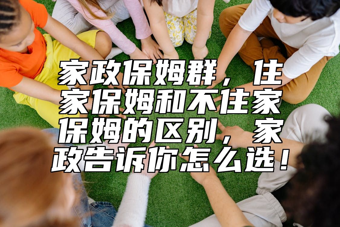 家政保姆群，住家保姆和不住家保姆的区别，家政告诉你怎么选！