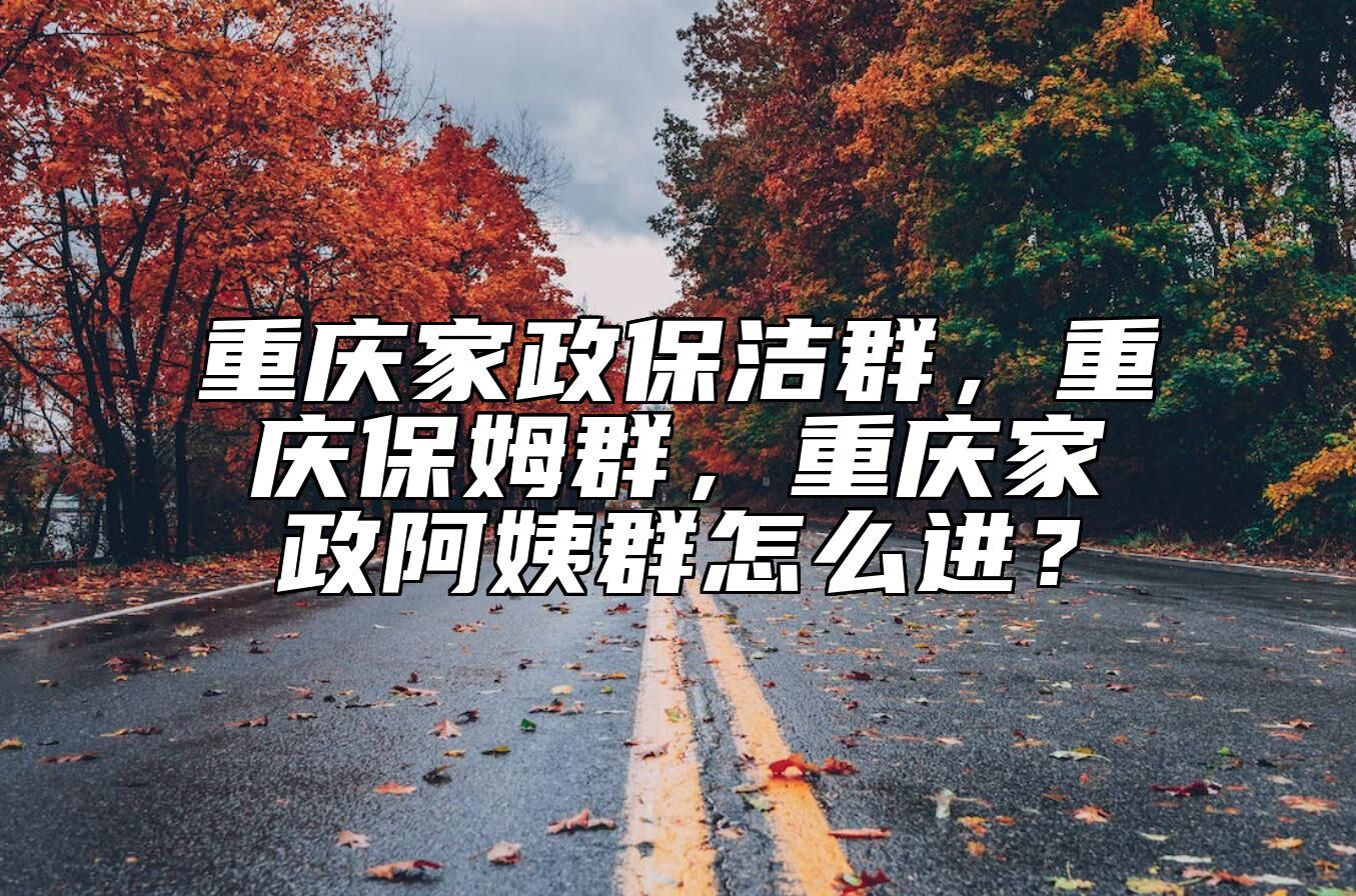 重庆家政保洁群，重庆保姆群，重庆家政阿姨群怎么进？ 