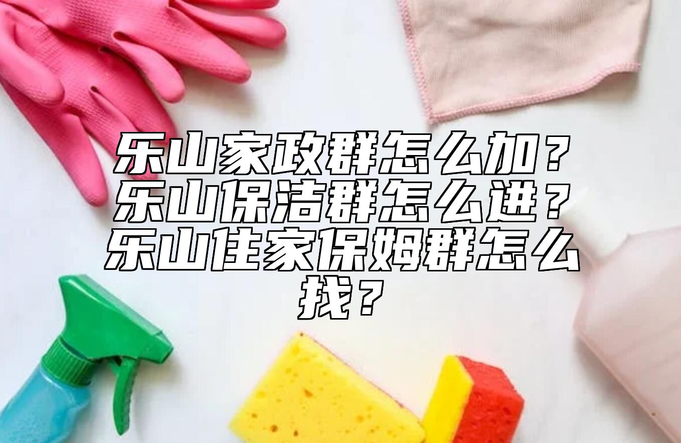 乐山家政群怎么加？乐山保洁群怎么进？乐山住家保姆群怎么找？ 