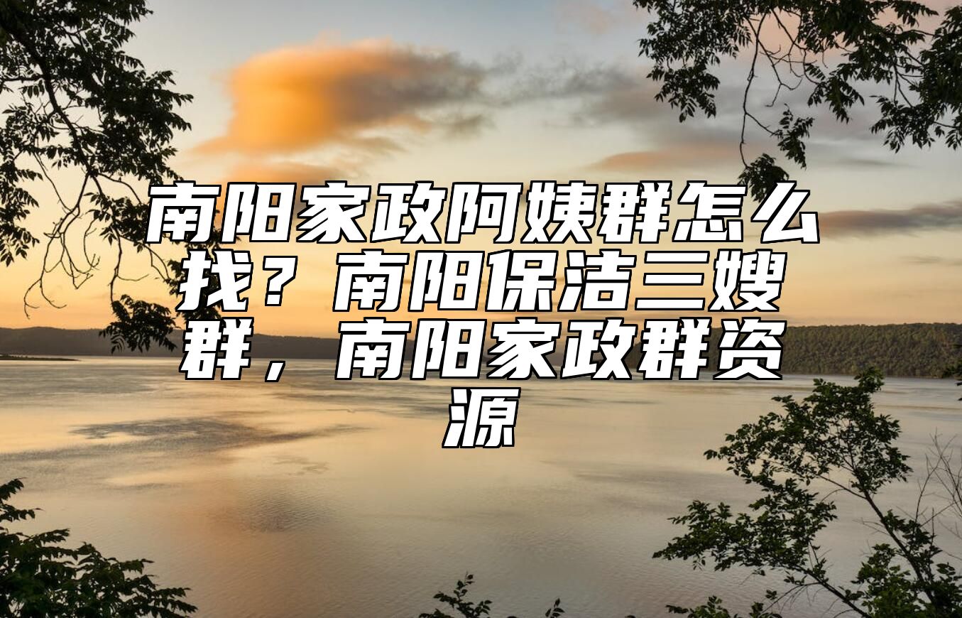 南阳家政阿姨群怎么找？南阳保洁三嫂群，南阳家政群资源 