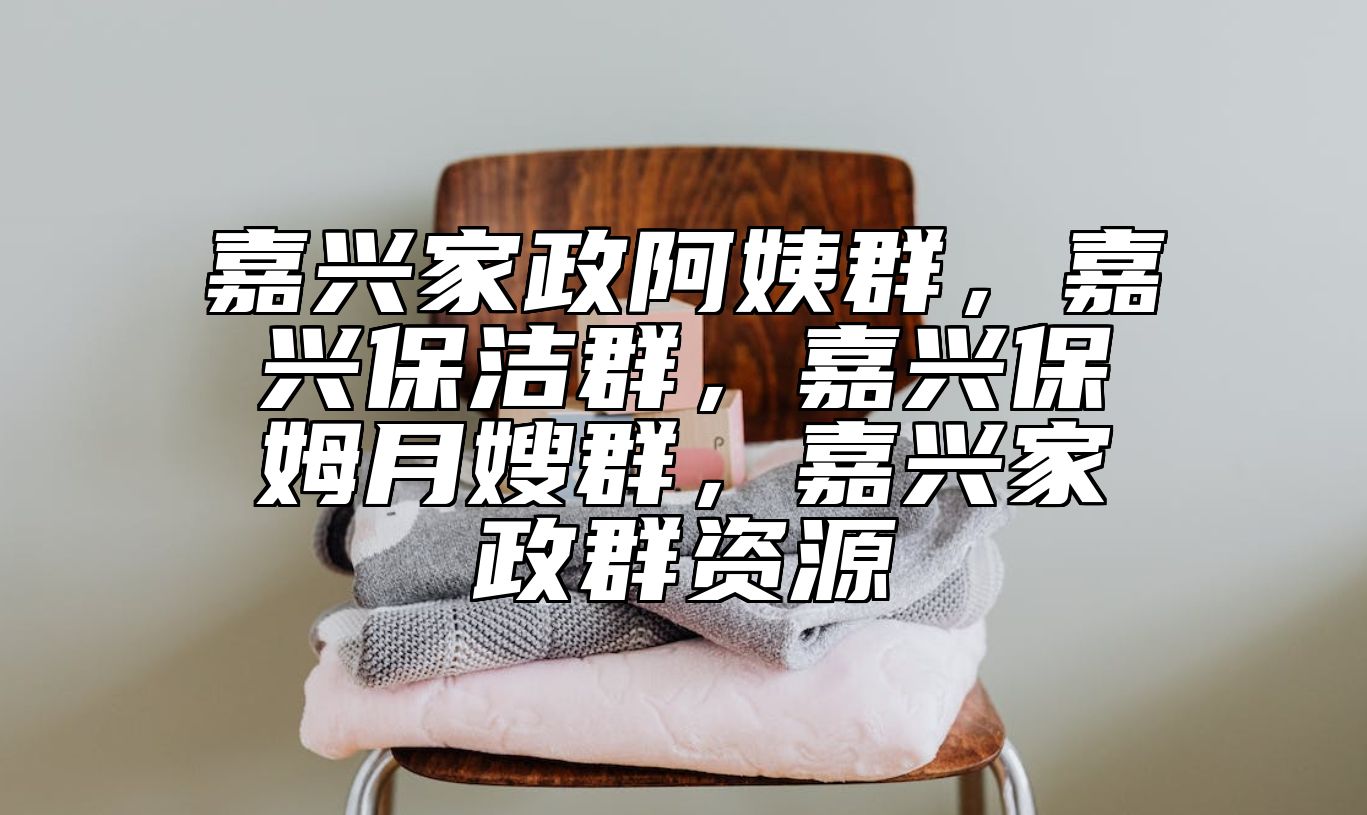 嘉兴家政阿姨群，嘉兴保洁群，嘉兴保姆月嫂群，嘉兴家政群资源
