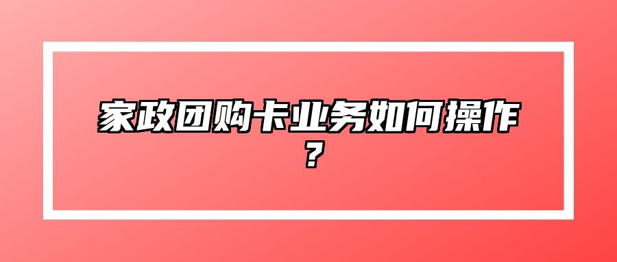 家政团购卡业务如何操作？ 