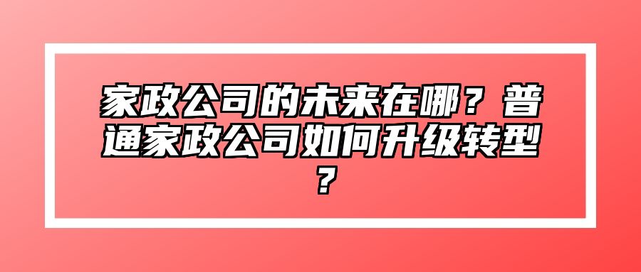 家政公司的未来在哪？普通家政公司如何升级转型？ 