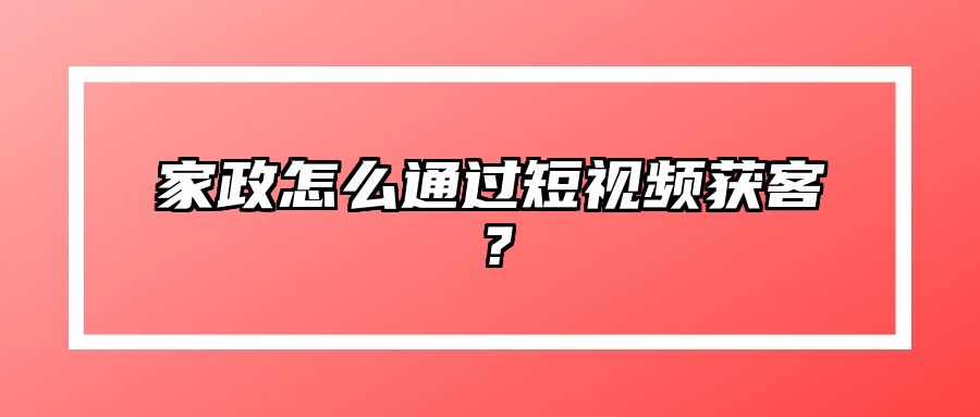 家政怎么通过短视频获客？ 