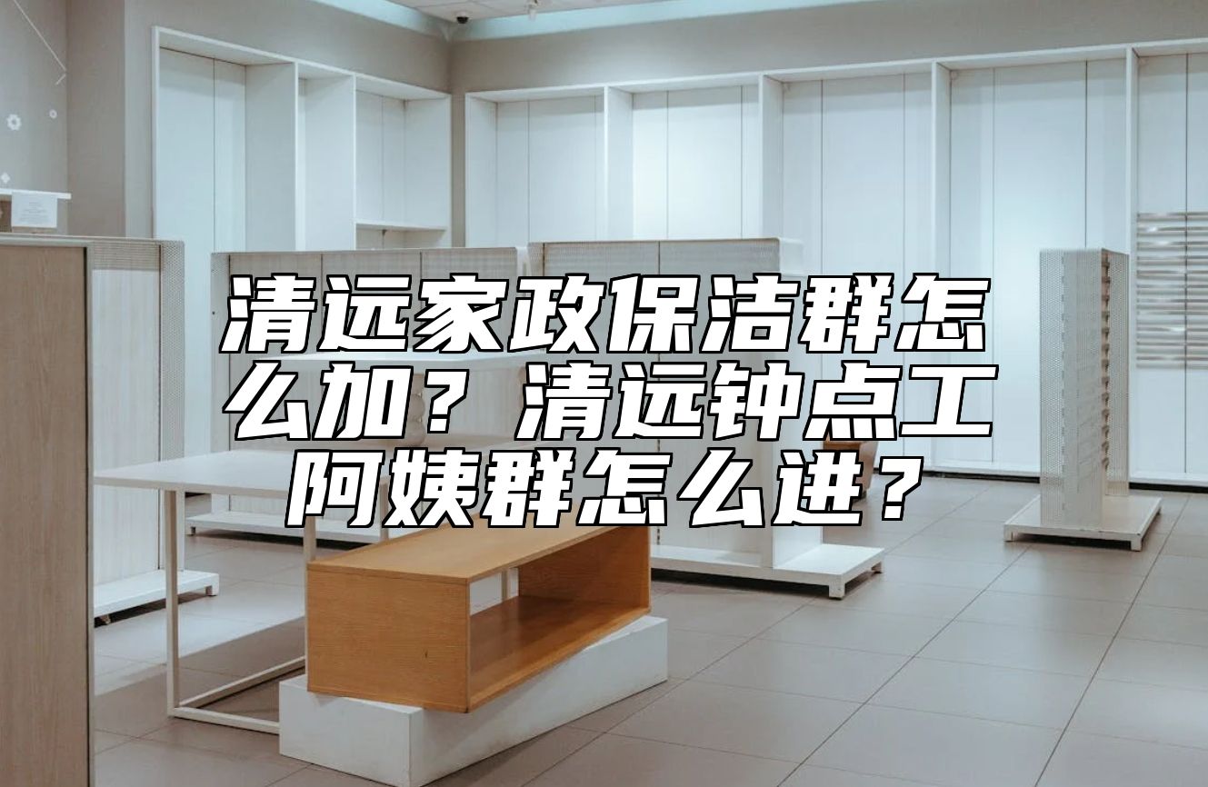清远家政保洁群怎么加？清远钟点工阿姨群怎么进？
