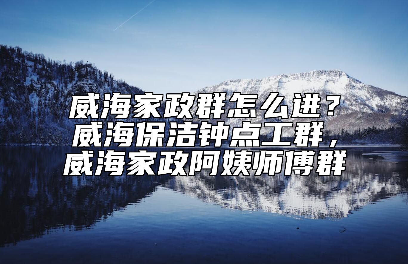 威海家政群怎么进？威海保洁钟点工群，威海家政阿姨师傅群 