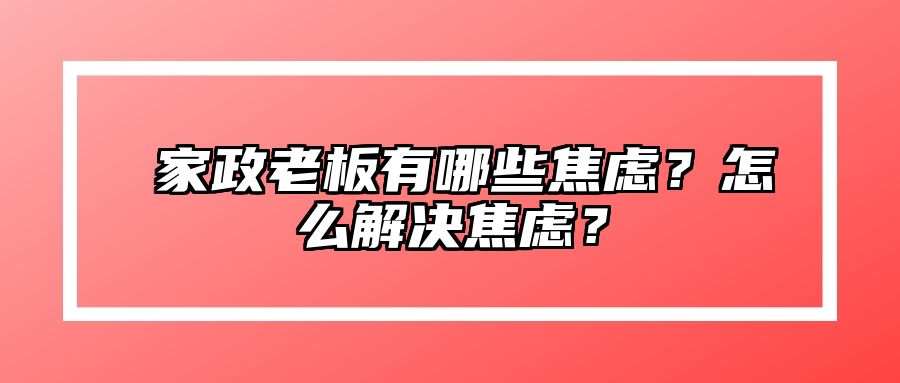 ​家政老板有哪些焦虑？怎么解决焦虑？ 