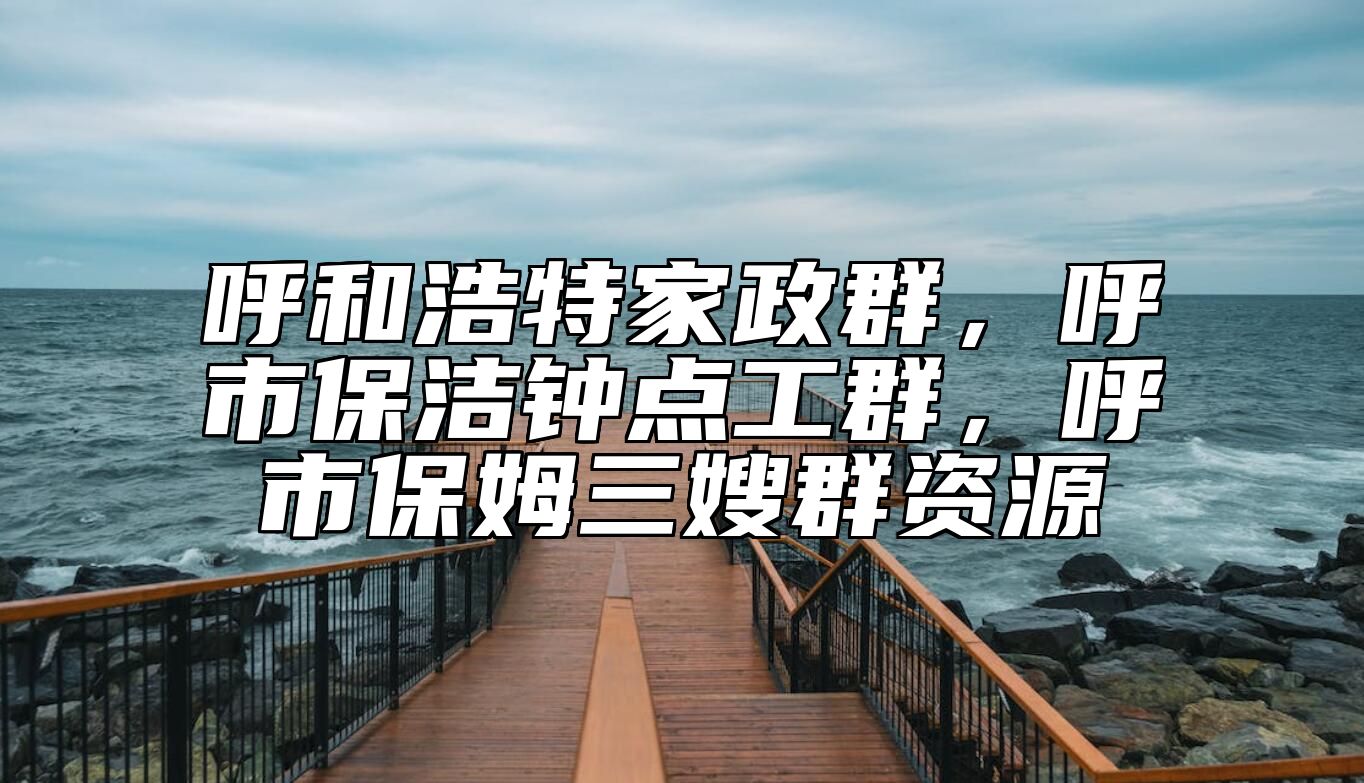 呼和浩特家政群，呼市保洁钟点工群，呼市保姆三嫂群资源