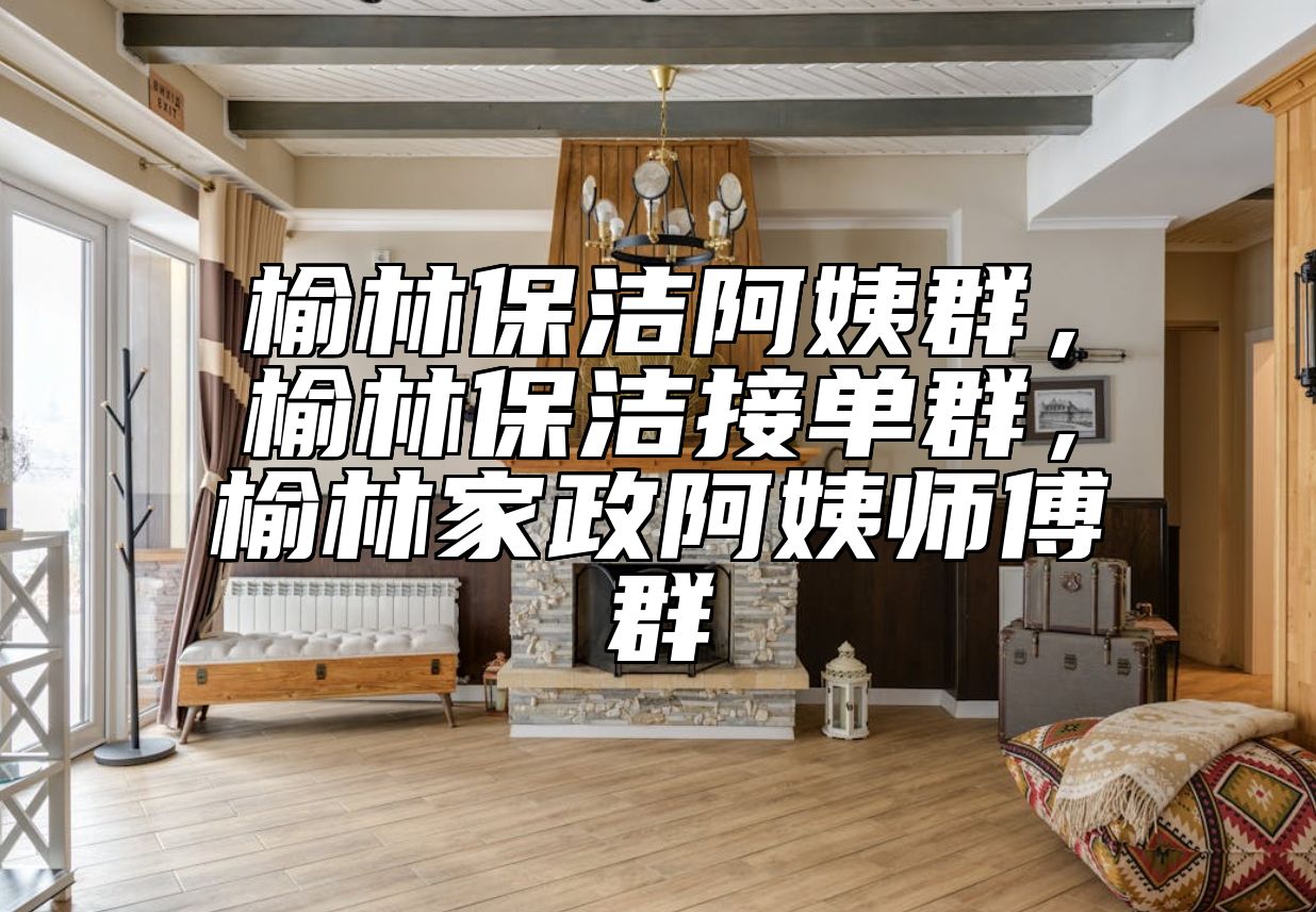 榆林保洁阿姨群，榆林保洁接单群，榆林家政阿姨师傅群 