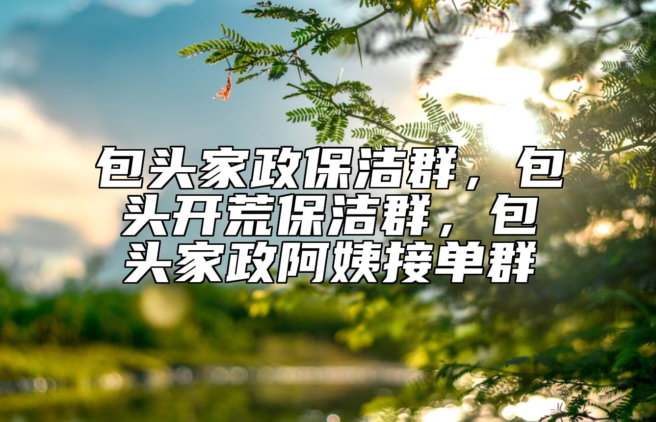 包头家政保洁群，包头开荒保洁群，包头家政阿姨接单群 