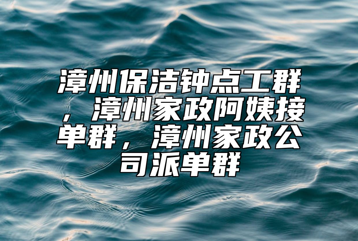 漳州保洁钟点工群，漳州家政阿姨接单群，漳州家政公司派单群 
