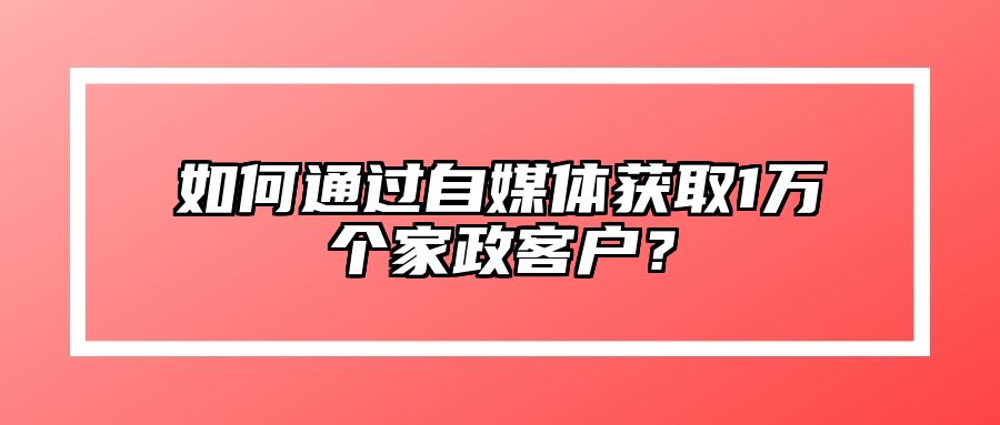如何通过自媒体获取1万个家政客户？ 