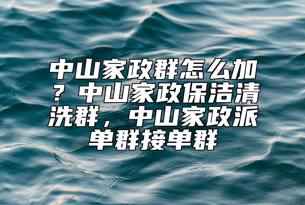 中山家政群怎么加？中山家政保洁清洗群，中山家政派单群接单群
