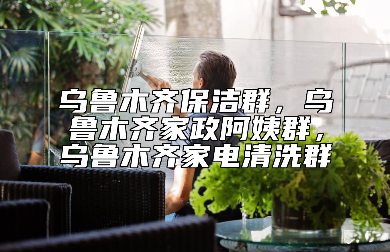 乌鲁木齐保洁群，乌鲁木齐家政阿姨群，乌鲁木齐家电清洗群