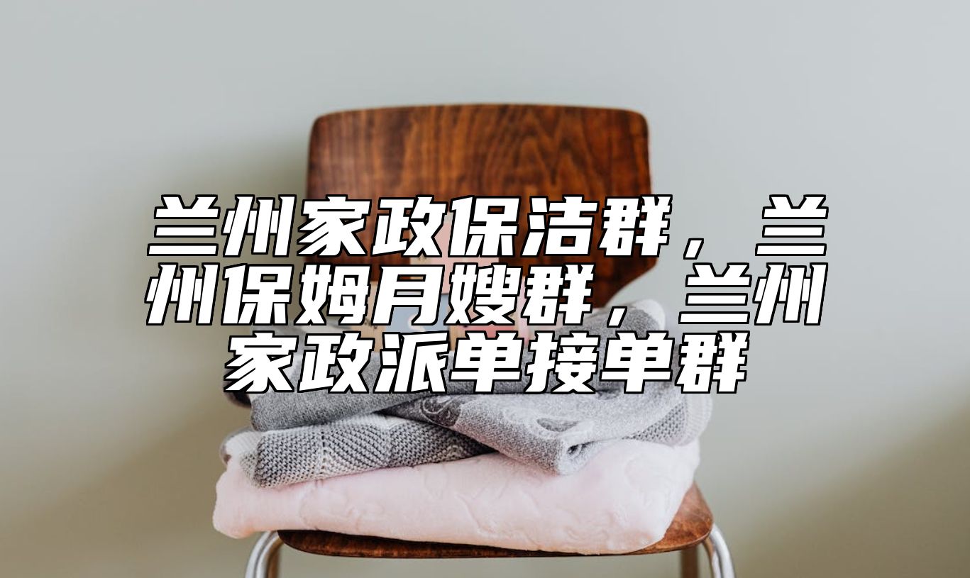 兰州家政保洁群，兰州保姆月嫂群，兰州家政派单接单群