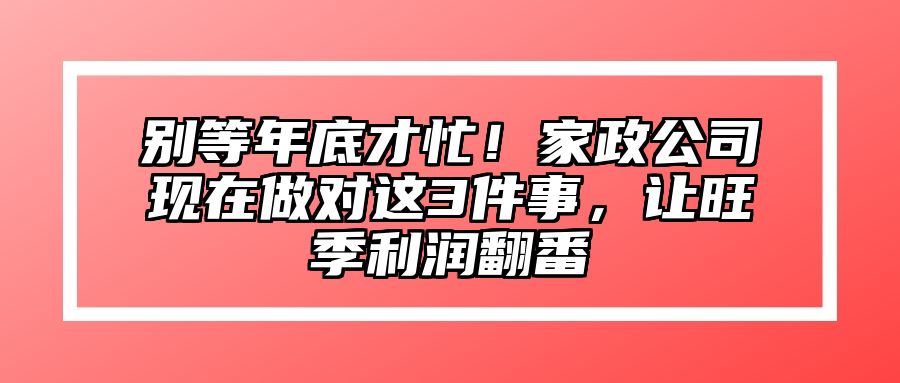 别等年底才忙！家政公司现在做对这3件事，让旺季利润翻番 