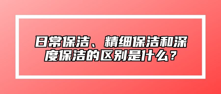 日常保洁、精细保洁和深度保洁的区别是什么？