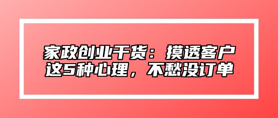 家政创业干货：摸透客户这5种心理，不愁没订单 