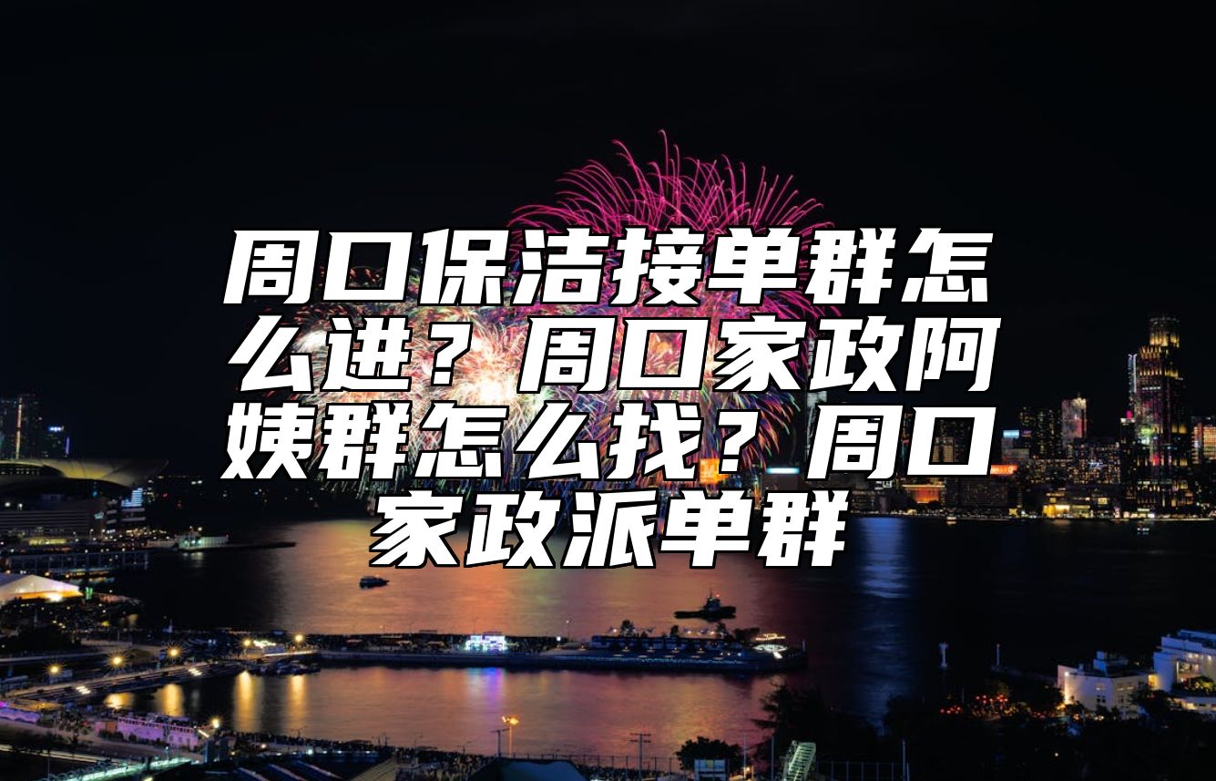 周口保洁接单群怎么进？周口家政阿姨群怎么找？周口家政派单群 