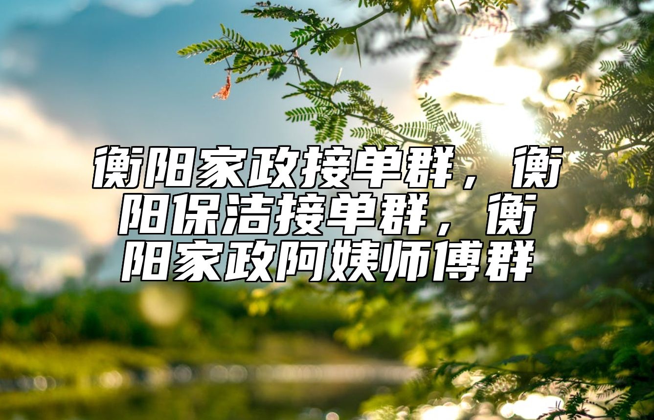 衡阳家政接单群，衡阳保洁接单群，衡阳家政阿姨师傅群