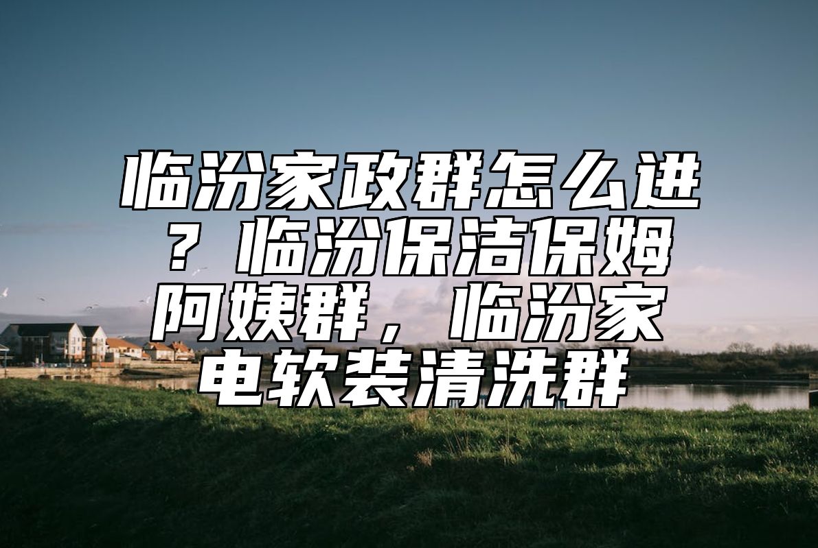 临汾家政群怎么进？临汾保洁保姆阿姨群，临汾家电软装清洗群 