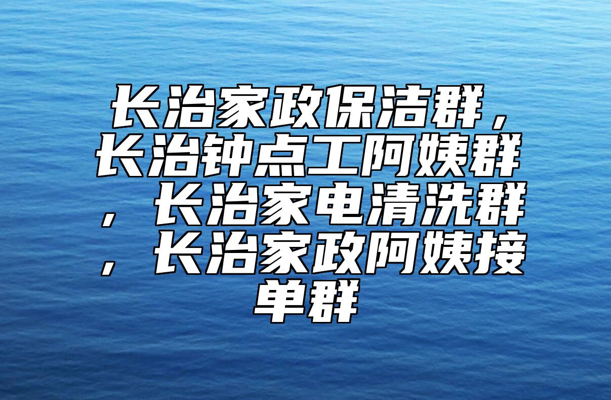 长治家政保洁群，长治钟点工阿姨群，长治家电清洗群，长治家政阿姨接单群 