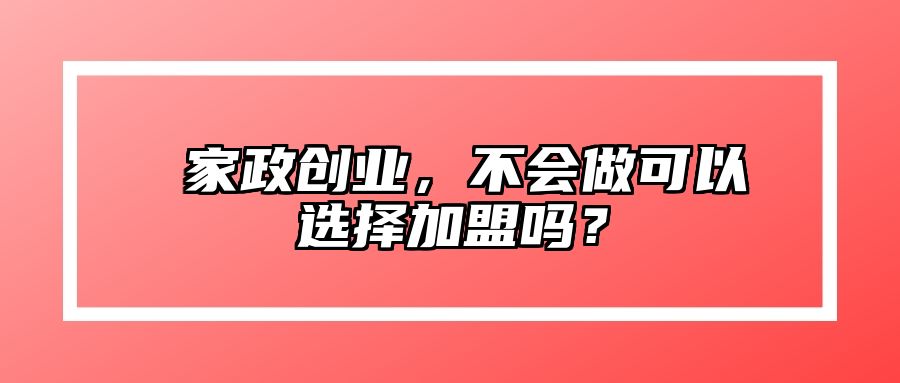 ​家政创业，不会做可以选择加盟吗？ 