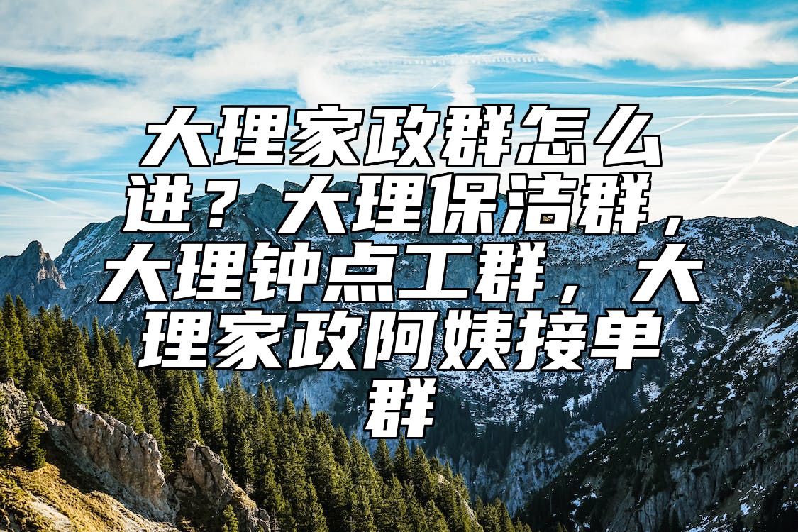 大理家政群怎么进？大理保洁群，大理钟点工群，大理家政阿姨接单群 