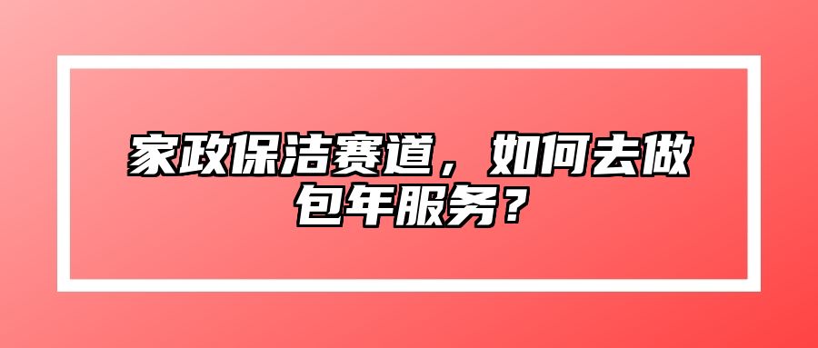 家政保洁赛道，如何去做包年服务？ 