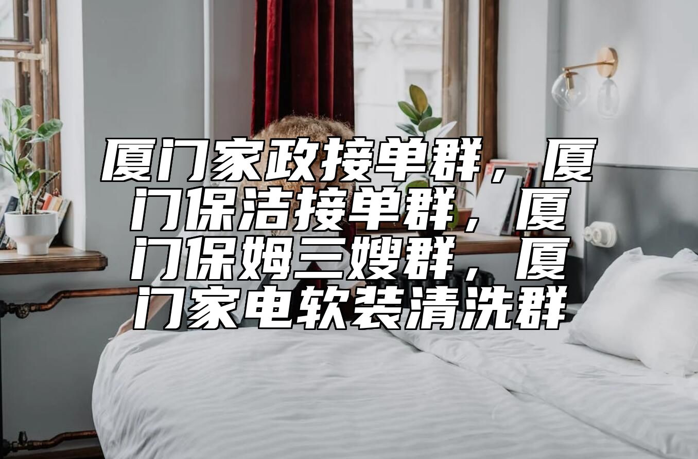 厦门家政接单群，厦门保洁接单群，厦门保姆三嫂群，厦门家电软装清洗群